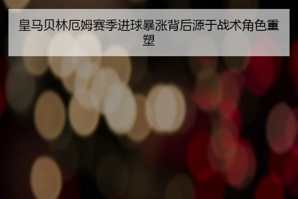 皇马贝林厄姆赛季进球暴涨背后源于战术角色重塑