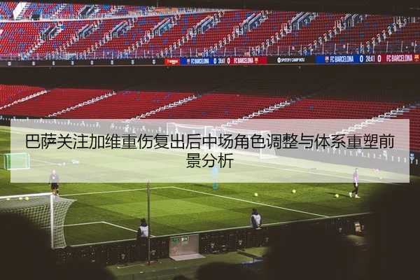 巴萨关注加维重伤复出后中场角色调整与体系重塑前景分析