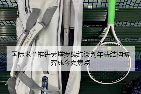 国际米兰推进劳塔罗续约谈判年薪结构博弈成今夏焦点