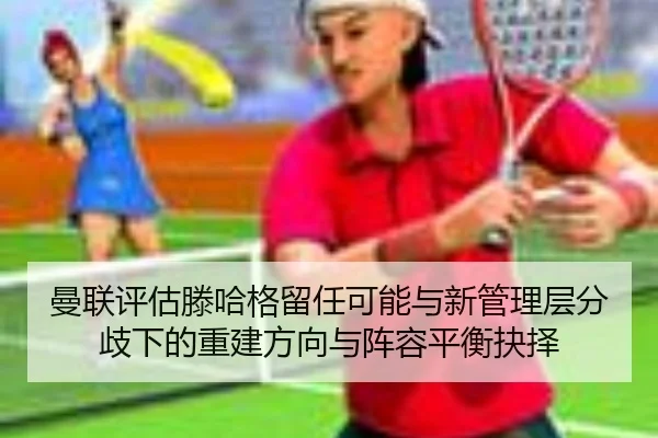 曼联评估滕哈格留任可能与新管理层分歧下的重建方向与阵容平衡抉择