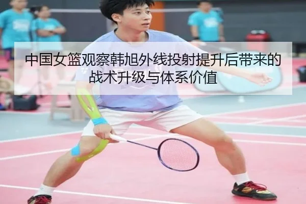 中国女篮观察韩旭外线投射提升后带来的战术升级与体系价值 - kaiyun